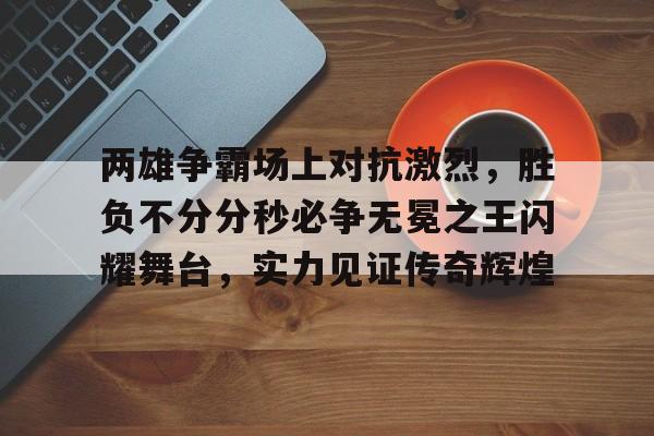C7娱乐-两雄争霸场上对抗激烈，胜负不分分秒必争无冕之王闪耀舞台，实力见证传奇辉煌