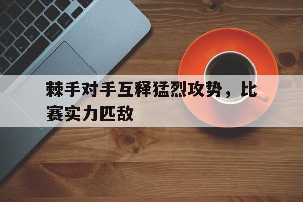 官方网站-关于棘手对手互释猛烈攻势，比赛实力匹敌的信息