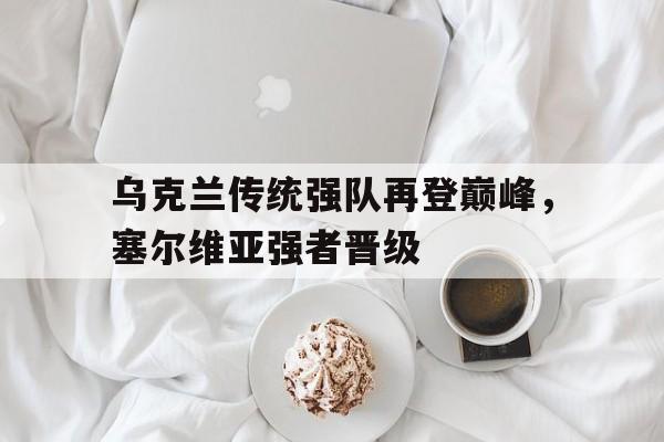 中国官网-乌克兰传统强队再登巅峰，塞尔维亚强者晋级(乌克兰传统强队再登巅峰,塞尔维亚强者晋级了吗)