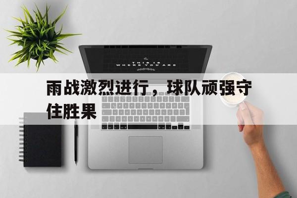 官方网站-雨战激烈进行，球队顽强守住胜果(马蹄南寺石窟又叫胜果寺规模较小)