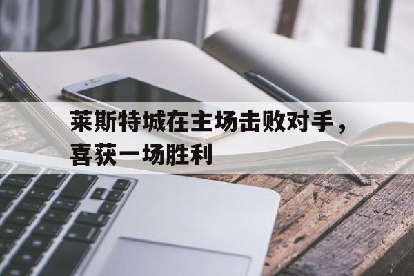 官方网站-莱斯特城在主场击败对手，喜获一场胜利的简单介绍